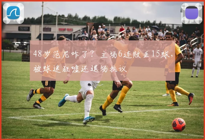48岁范尼咋了？主场6连败丢15球，被球迷狂嘘还退场抗议
