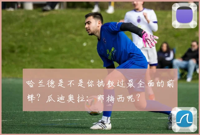 哈兰德是不是你执教过最全面的前锋？瓜迪奥拉：那梅西呢？