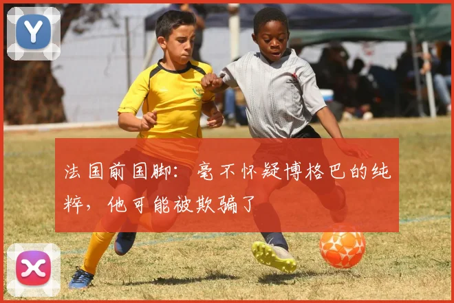法国前国脚：毫不怀疑博格巴的纯粹，他可能被欺骗了