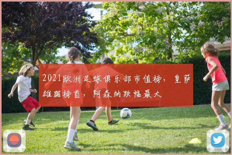 2021欧洲足球俱乐部市值榜，皇萨雄踞榜首，阿森纳跌幅最大