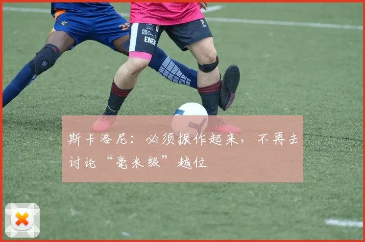 斯卡洛尼：必须振作起来，不再去讨论“毫米级”越位