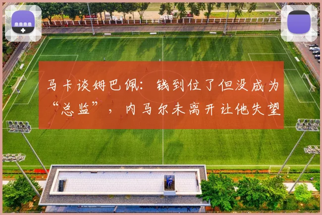马卡谈姆巴佩：钱到位了但没成为“总监”，内马尔未离开让他失望