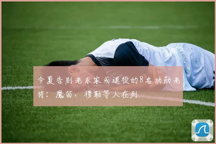 今夏告别老东家或退役的8名功勋老将：魔笛，穆勒等人在列