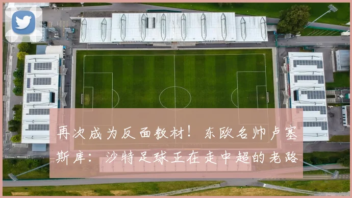再次成为反面教材！东欧名帅卢塞斯库：沙特足球正在走中超的老路