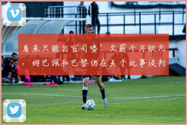 看来只能打官司喽！欠薪千万欧元，姆巴佩和巴黎仍在关于此事谈判