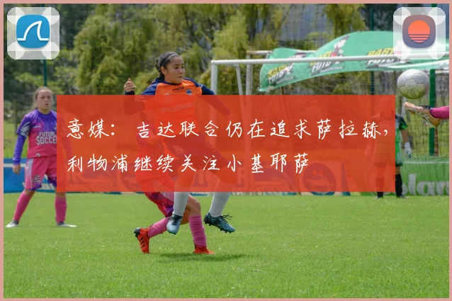 意媒：吉达联合仍在追求萨拉赫，利物浦继续关注小基耶萨