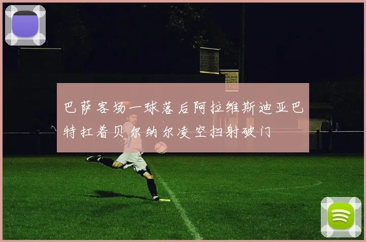 巴萨客场一球落后阿拉维斯迪亚巴特扛着贝尔纳尔凌空扫射破门