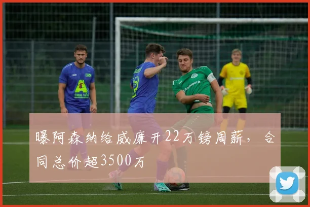 曝阿森纳给威廉开22万镑周薪，合同总价超3500万