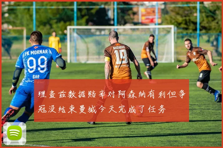 理查兹数据赔率对阿森纳有利但争冠没结束曼城今天完成了任务