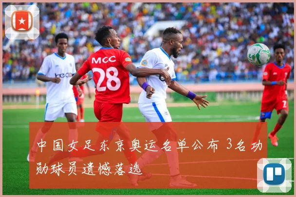 中国女足东京奥运名单公布 3名功勋球员遗憾落选
