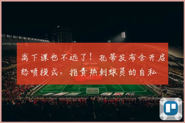 离下课也不远了！孔蒂发布会开启怒喷模式，指责热刺球员的自私