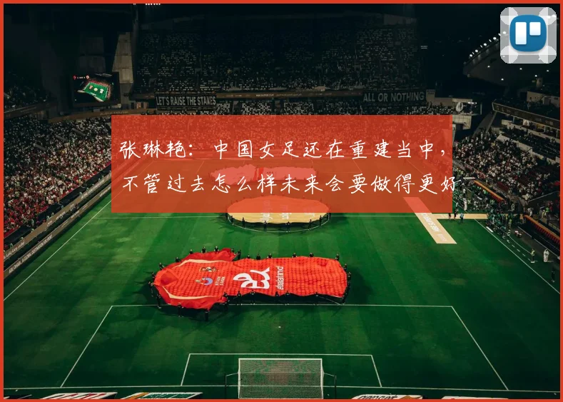 张琳艳：中国女足还在重建当中，不管过去怎么样未来会要做得更好