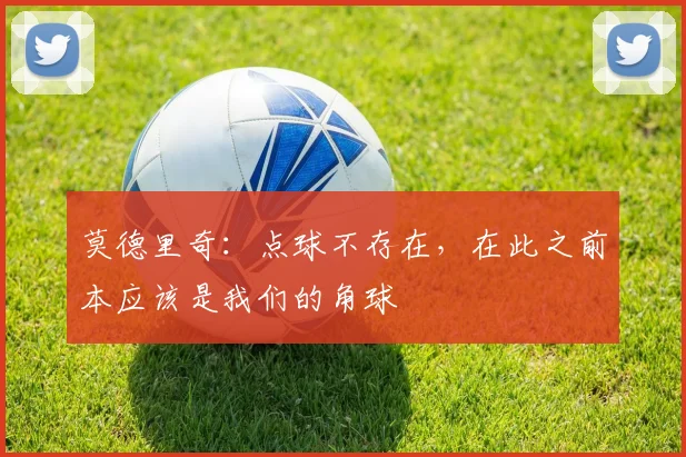 莫德里奇：点球不存在，在此之前本应该是我们的角球