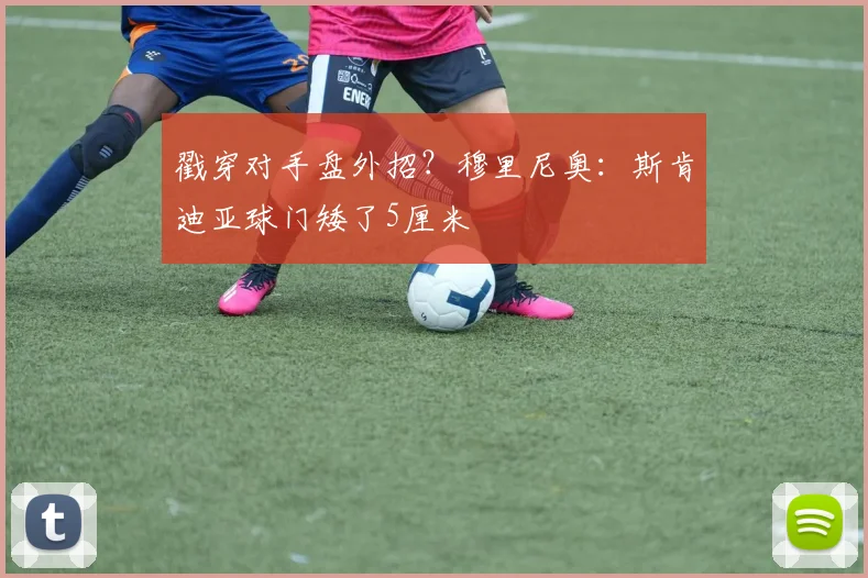 戳穿对手盘外招？穆里尼奥：斯肯迪亚球门矮了5厘米