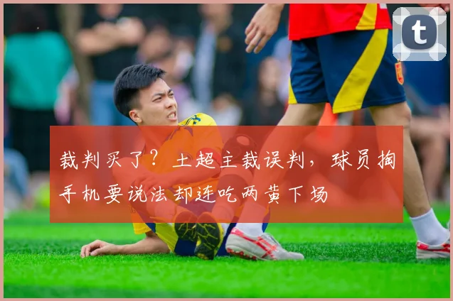 裁判买了？土超主裁误判，球员掏手机要说法却连吃两黄下场