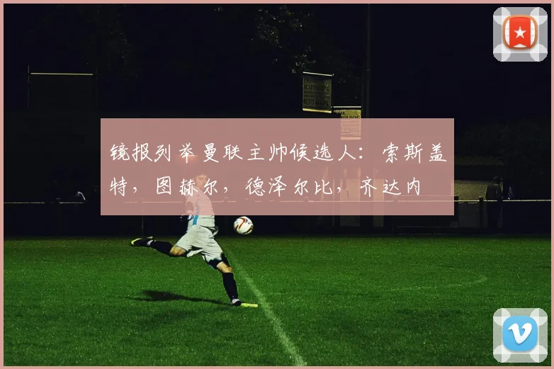 镜报列举曼联主帅候选人：索斯盖特，图赫尔，德泽尔比，齐达内
