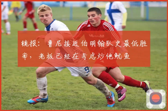 镜报：鲁尼接近伯明翰队史最低胜率，老板已经在考虑炒他鱿鱼