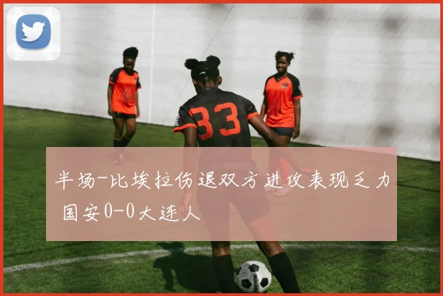 半场-比埃拉伤退双方进攻表现乏力 国安0-0大连人