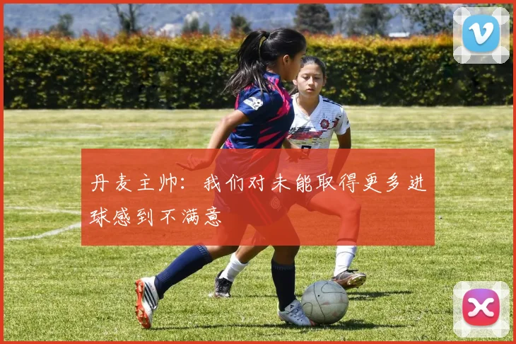 丹麦主帅：我们对未能取得更多进球感到不满意