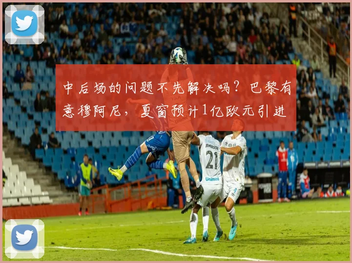 中后场的问题不先解决吗？巴黎有意穆阿尼，夏窗预计1亿欧元引进