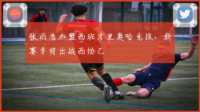 张雨浩加盟西班牙里奥哈竞技，新赛季将出战西协乙