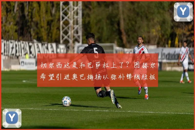 切尔西这是和巴萨杠上了？图赫尔希望引进奥巴梅杨以弥补锋线短板
