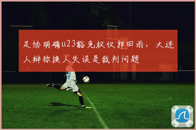 足协明确u23豁免权仅郭田雨，大连人辩称换人失误是裁判问题