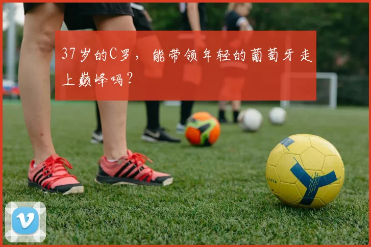 37岁的C罗，能带领年轻的葡萄牙走上巅峰吗？