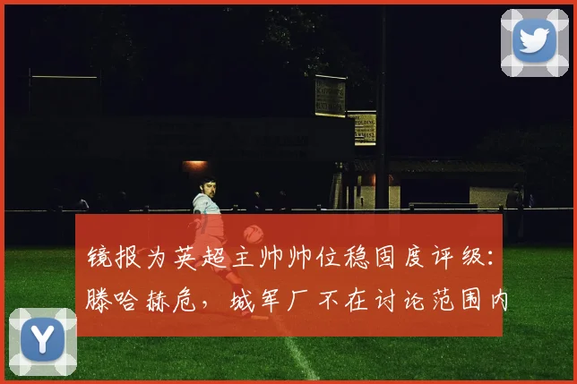 镜报为英超主帅帅位稳固度评级：滕哈赫危，城军厂不在讨论范围内