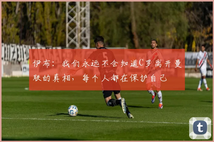 伊布：我们永远不会知道C罗离开曼联的真相，每个人都在保护自己