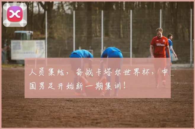 人员集结，备战卡塔尔世界杯，中国男足开始新一期集训！