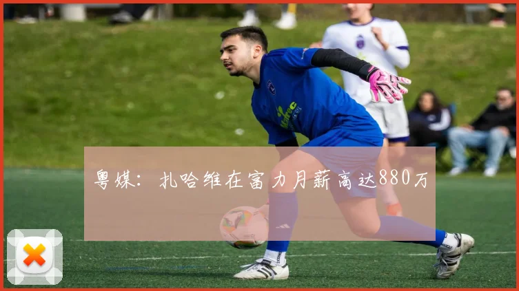 粤媒：扎哈维在富力月薪高达880万